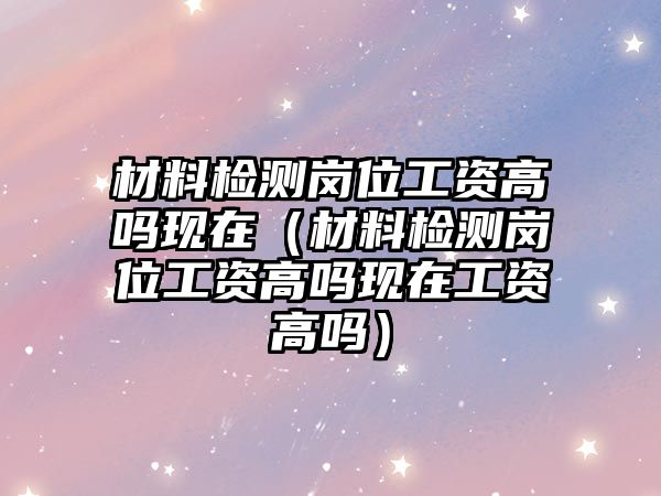 材料檢測(cè)崗位工資高嗎現(xiàn)在（材料檢測(cè)崗位工資高嗎現(xiàn)在工資高嗎）