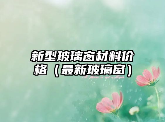 新型玻璃窗材料價(jià)格（最新玻璃窗）