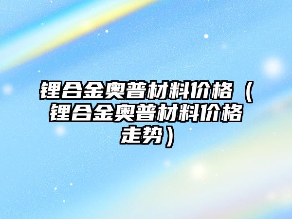 鋰合金奧普材料價格（鋰合金奧普材料價格走勢）