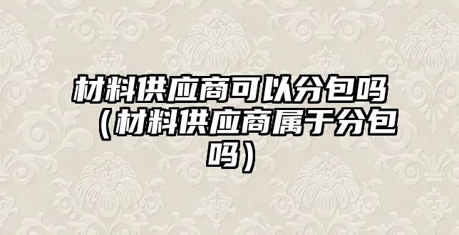 材料供應(yīng)商可以分包嗎（材料供應(yīng)商屬于分包嗎）