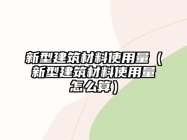 新型建筑材料使用量（新型建筑材料使用量怎么算）