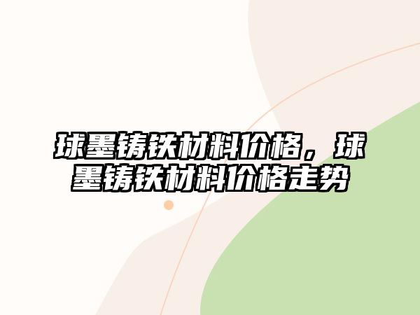 球墨鑄鐵材料價格，球墨鑄鐵材料價格走勢