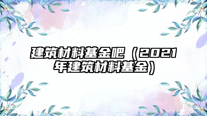 建筑材料基金吧（2021年建筑材料基金）