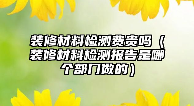 裝修材料檢測費貴嗎（裝修材料檢測報告是哪個部門做的）