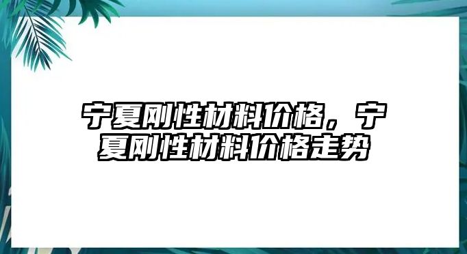 寧夏剛性材料價格，寧夏剛性材料價格走勢