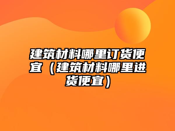 建筑材料哪里訂貨便宜（建筑材料哪里進(jìn)貨便宜）