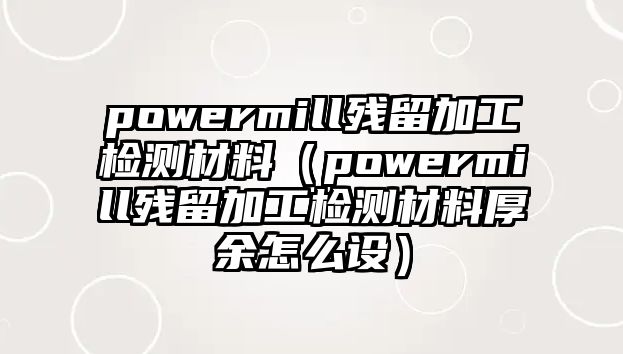 powermill殘留加工檢測材料（powermill殘留加工檢測材料厚余怎么設）