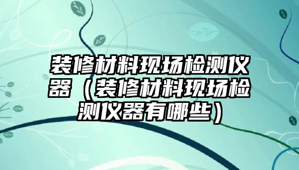 裝修材料現(xiàn)場檢測儀器（裝修材料現(xiàn)場檢測儀器有哪些）