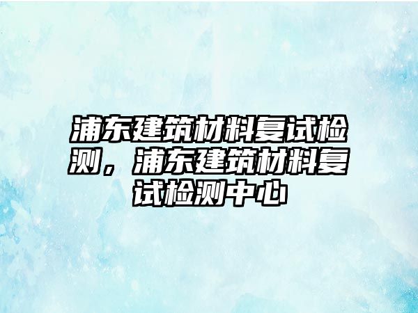 浦東建筑材料復試檢測，浦東建筑材料復試檢測中心