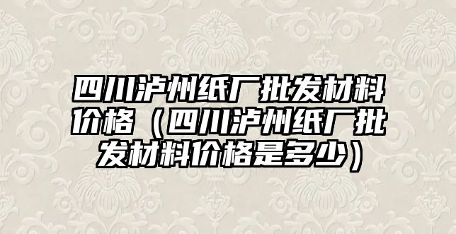 四川瀘州紙廠批發(fā)材料價格（四川瀘州紙廠批發(fā)材料價格是多少）