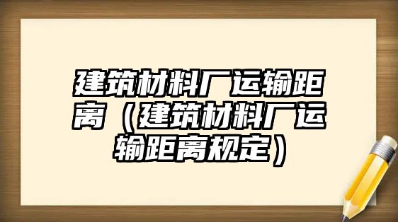 建筑材料廠運(yùn)輸距離（建筑材料廠運(yùn)輸距離規(guī)定）