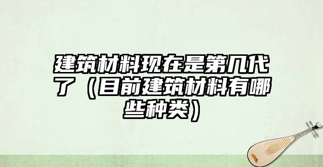 建筑材料現(xiàn)在是第幾代了（目前建筑材料有哪些種類）