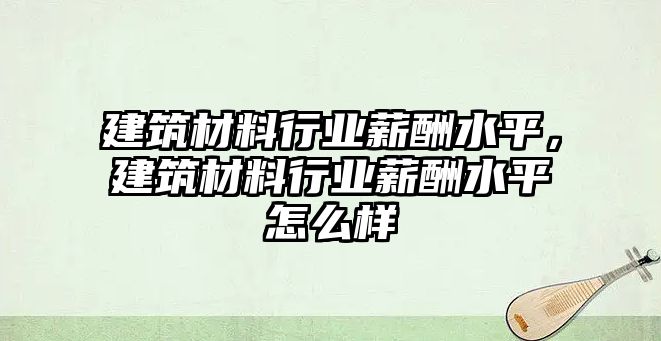 建筑材料行業(yè)薪酬水平，建筑材料行業(yè)薪酬水平怎么樣