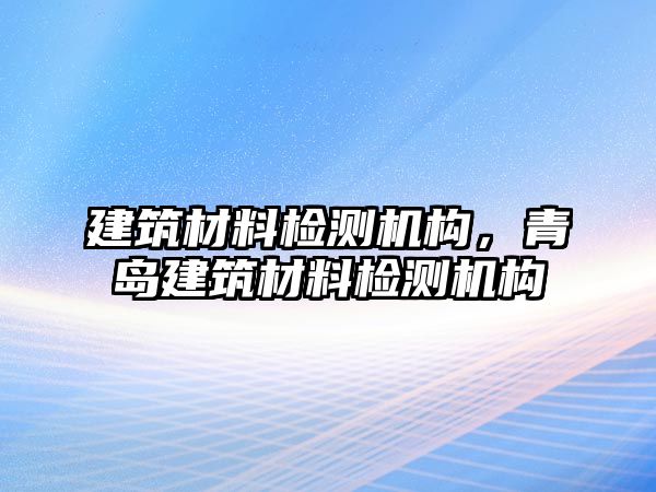 建筑材料檢測機構，青島建筑材料檢測機構