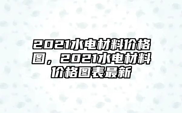 2021水電材料價(jià)格圖，2021水電材料價(jià)格圖表最新