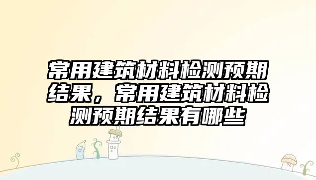 常用建筑材料檢測預(yù)期結(jié)果，常用建筑材料檢測預(yù)期結(jié)果有哪些