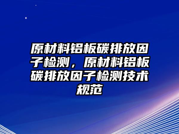 原材料鋁板碳排放因子檢測，原材料鋁板碳排放因子檢測技術規(guī)范