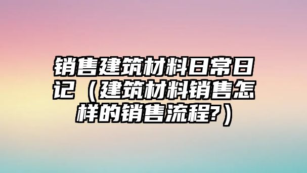 銷售建筑材料日常日記（建筑材料銷售怎樣的銷售流程?）