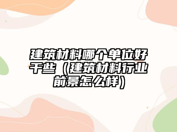 建筑材料哪個單位好干些（建筑材料行業(yè)前景怎么樣）