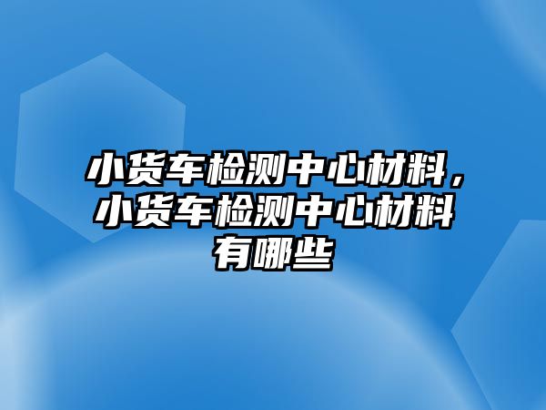 小貨車檢測中心材料，小貨車檢測中心材料有哪些