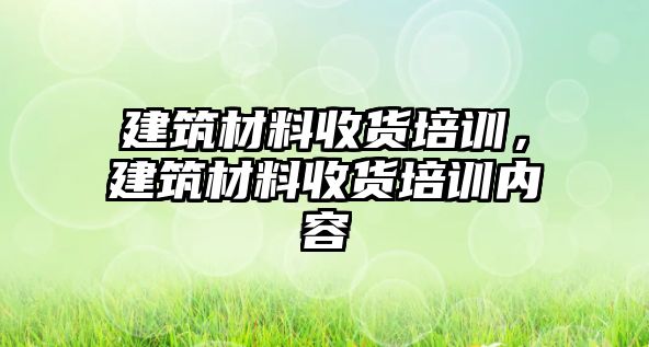 建筑材料收貨培訓(xùn)，建筑材料收貨培訓(xùn)內(nèi)容