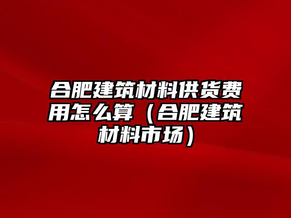 合肥建筑材料供貨費(fèi)用怎么算（合肥建筑材料市場(chǎng)）