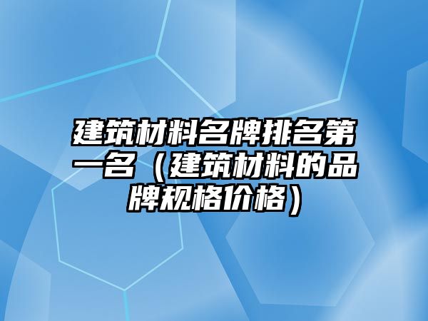 建筑材料名牌排名第一名（建筑材料的品牌規(guī)格價格）