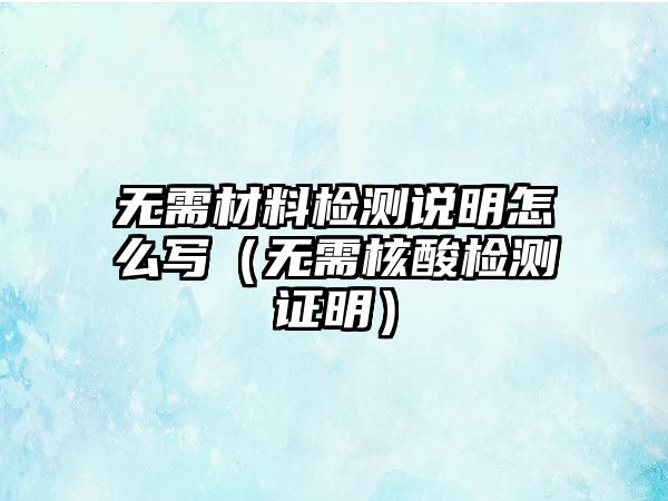 無(wú)需材料檢測(cè)說(shuō)明怎么寫（無(wú)需核酸檢測(cè)證明）