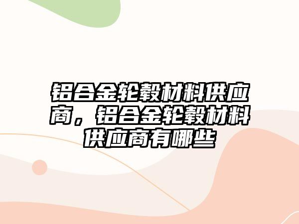 鋁合金輪轂材料供應(yīng)商，鋁合金輪轂材料供應(yīng)商有哪些