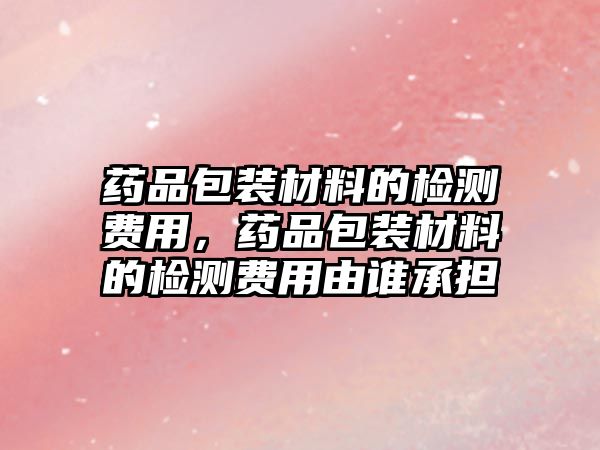 藥品包裝材料的檢測費(fèi)用，藥品包裝材料的檢測費(fèi)用由誰承擔(dān)