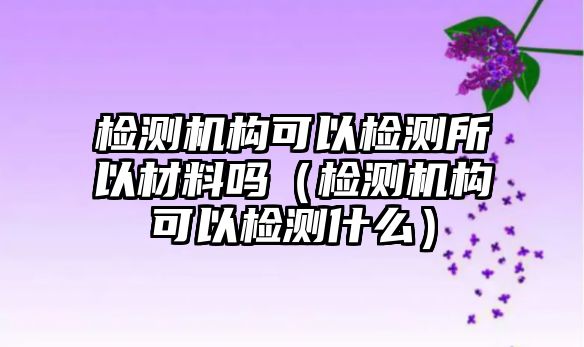 檢測機構(gòu)可以檢測所以材料嗎（檢測機構(gòu)可以檢測什么）