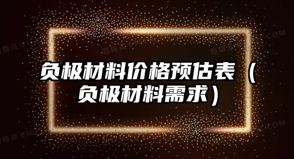 負(fù)極材料價格預(yù)估表（負(fù)極材料需求）