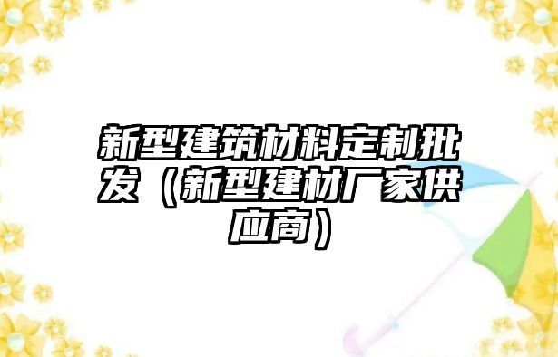 新型建筑材料定制批發(fā)（新型建材廠家供應(yīng)商）