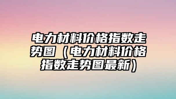 電力材料價格指數(shù)走勢圖（電力材料價格指數(shù)走勢圖最新）