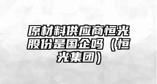 原材料供應(yīng)商恒光股份是國企嗎（恒光集團(tuán)）