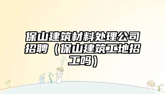 保山建筑材料處理公司招聘（保山建筑工地招工嗎）