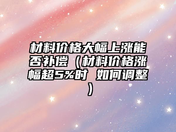 材料價(jià)格大幅上漲能否補(bǔ)償（材料價(jià)格漲幅超5%時(shí) 如何調(diào)整）