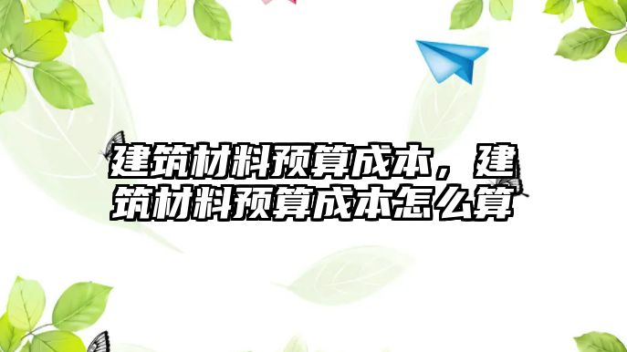 建筑材料預(yù)算成本，建筑材料預(yù)算成本怎么算