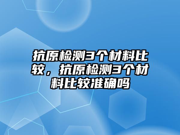 抗原檢測3個材料比較，抗原檢測3個材料比較準確嗎