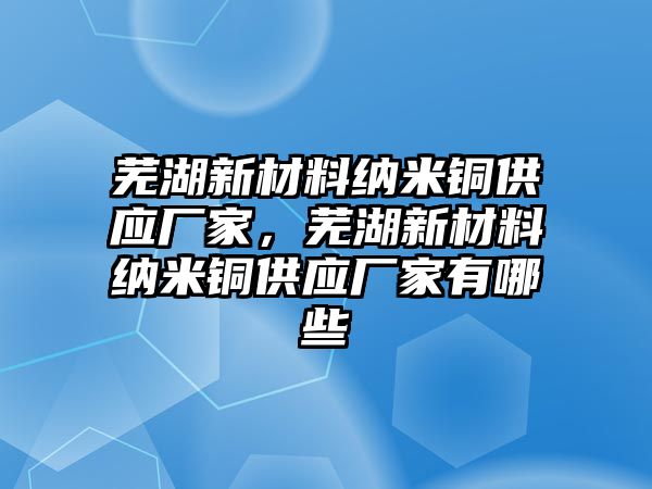 蕪湖新材料納米銅供應(yīng)廠家，蕪湖新材料納米銅供應(yīng)廠家有哪些