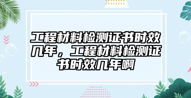 工程材料檢測(cè)證書時(shí)效幾年，工程材料檢測(cè)證書時(shí)效幾年啊