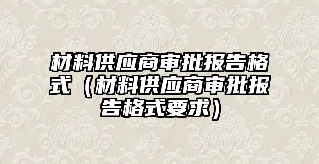 材料供應(yīng)商審批報(bào)告格式（材料供應(yīng)商審批報(bào)告格式要求）