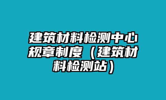 建筑材料檢測中心規(guī)章制度（建筑材料檢測站）