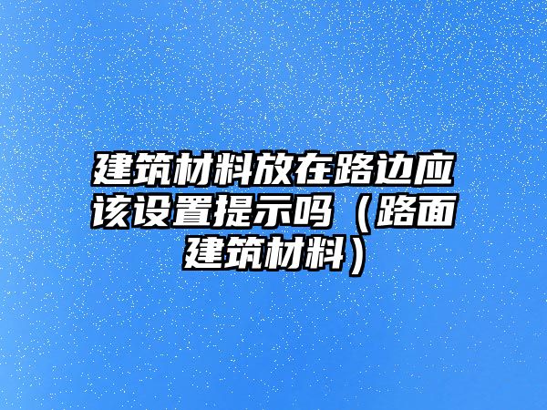 建筑材料放在路邊應該設置提示嗎（路面建筑材料）