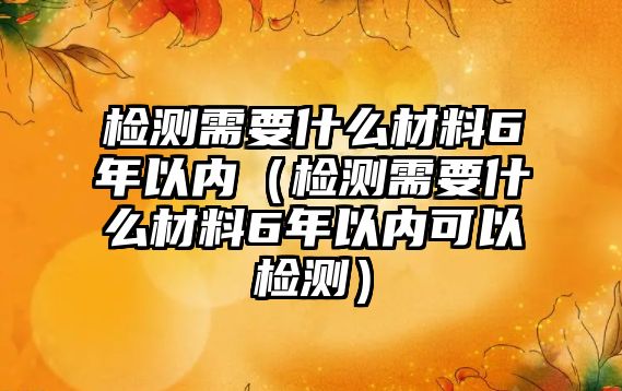 檢測(cè)需要什么材料6年以內(nèi)（檢測(cè)需要什么材料6年以內(nèi)可以檢測(cè)）