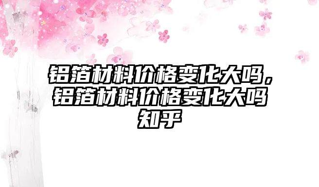 鋁箔材料價(jià)格變化大嗎，鋁箔材料價(jià)格變化大嗎知乎