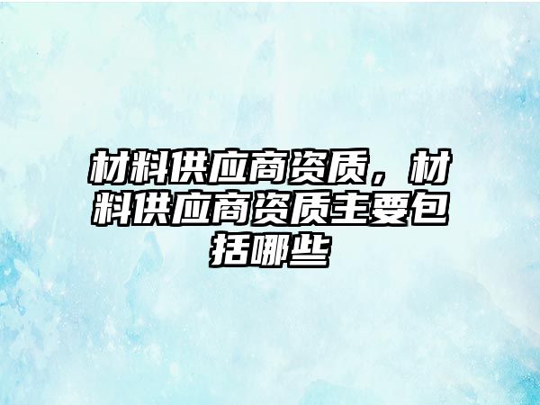 材料供應(yīng)商資質(zhì)，材料供應(yīng)商資質(zhì)主要包括哪些