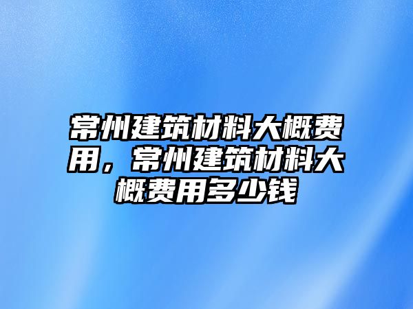 常州建筑材料大概費(fèi)用，常州建筑材料大概費(fèi)用多少錢