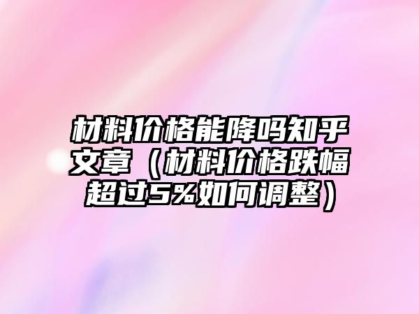 材料價格能降嗎知乎文章（材料價格跌幅超過5%如何調(diào)整）