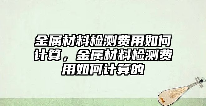 金屬材料檢測費用如何計算，金屬材料檢測費用如何計算的